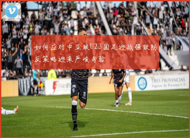 如何应对中亚狼U23国足迎战强敌防反策略迎来严峻考验