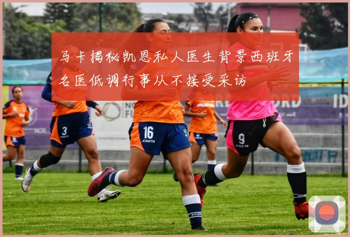 马卡揭秘凯恩私人医生背景西班牙名医低调行事从不接受采访