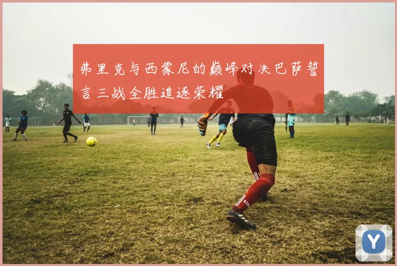 弗里克与西蒙尼的巅峰对决巴萨誓言三战全胜追逐荣耀