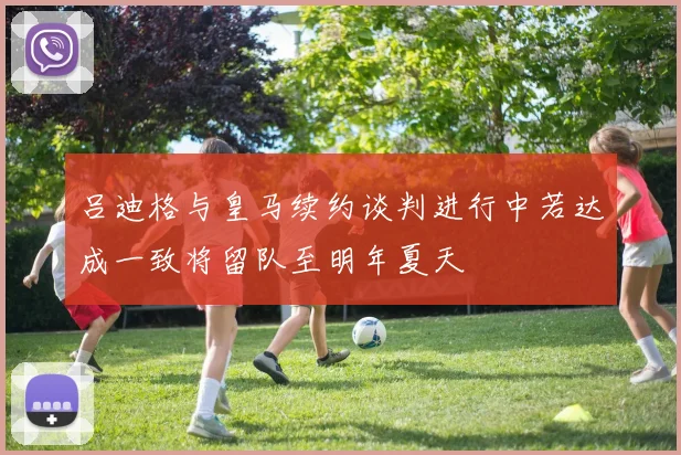 吕迪格与皇马续约谈判进行中若达成一致将留队至明年夏天