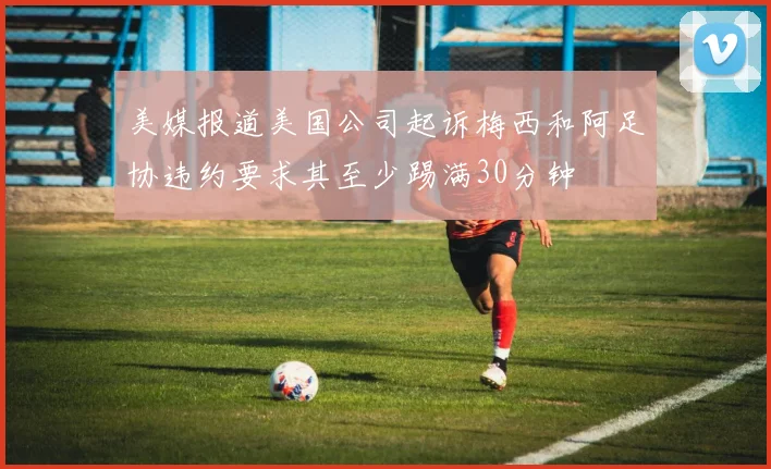 美媒报道美国公司起诉梅西和阿足协违约要求其至少踢满30分钟