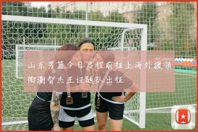 山东男篮今日启程前往上海外援领衔谢智杰王证随队出征