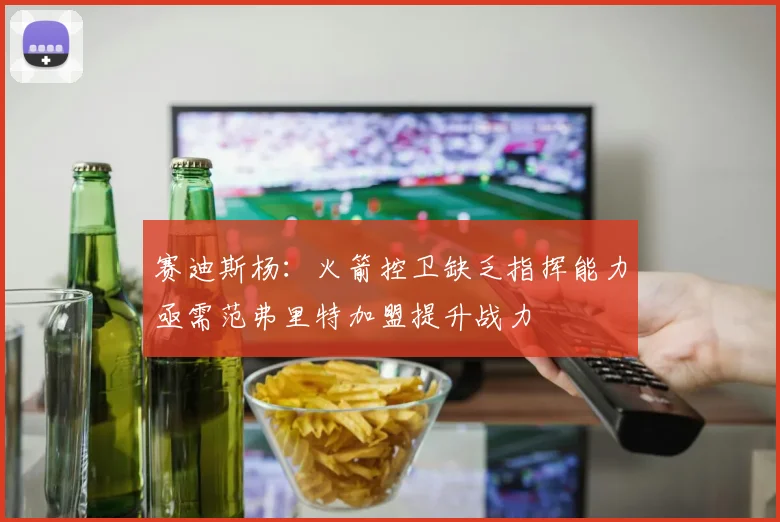 赛迪斯杨：火箭控卫缺乏指挥能力亟需范弗里特加盟提升战力
