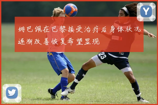 姆巴佩在巴黎接受治疗后身体状况逐渐改善恢复希望显现