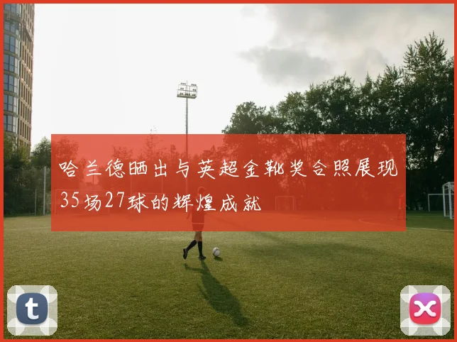 哈兰德晒出与英超金靴奖合照展现35场27球的辉煌成就