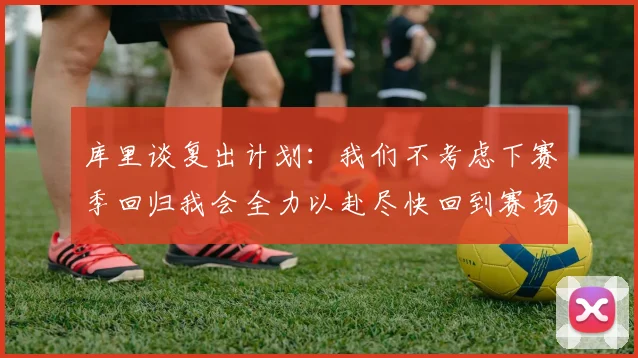 库里谈复出计划：我们不考虑下赛季回归我会全力以赴尽快回到赛场