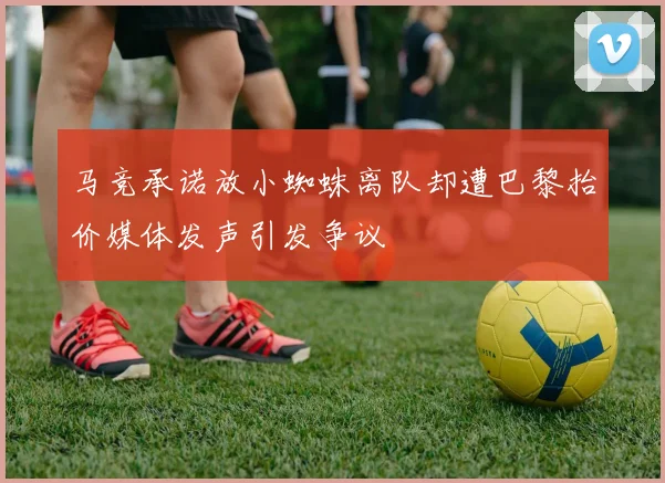 马竞承诺放小蜘蛛离队却遭巴黎抬价媒体发声引发争议