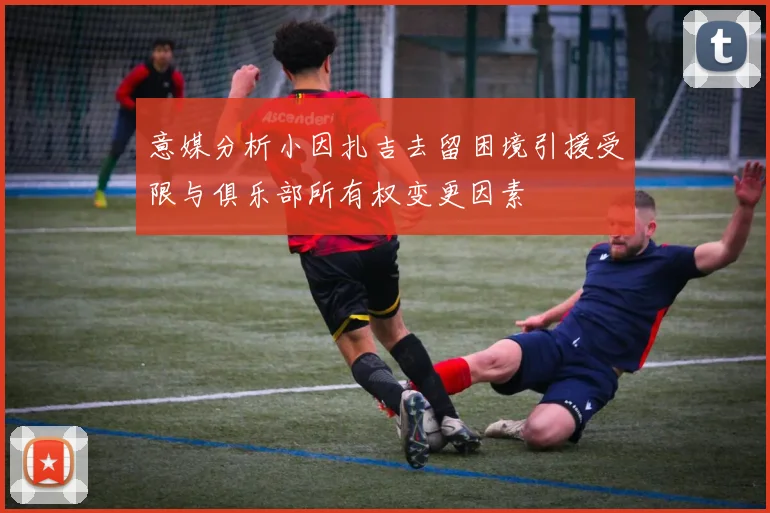 意媒分析小因扎吉去留困境引援受限与俱乐部所有权变更因素