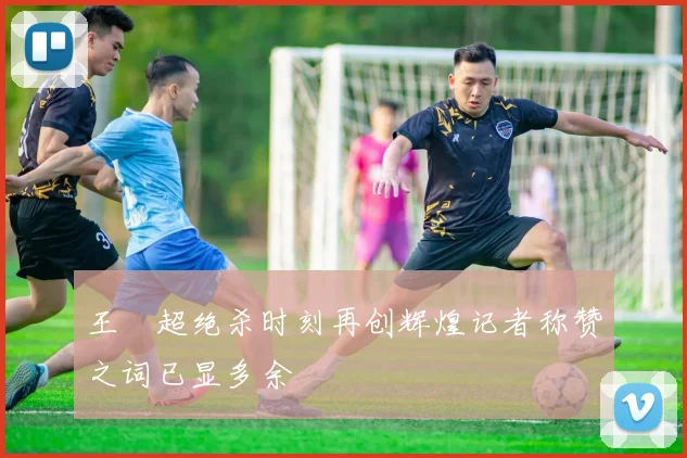 王燊超绝杀时刻再创辉煌记者称赞之词已显多余