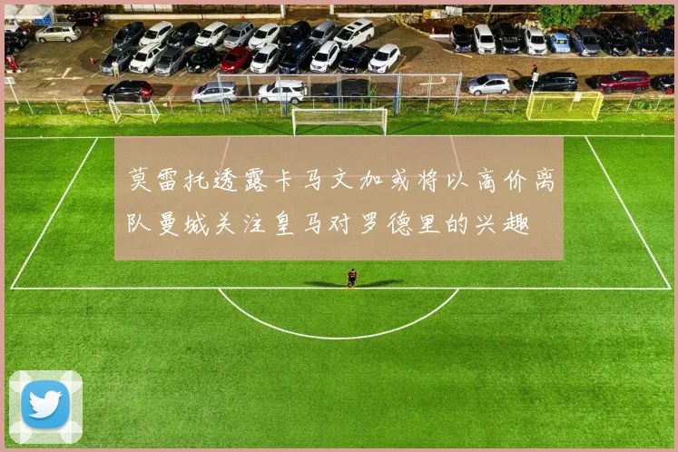 莫雷托透露卡马文加或将以高价离队曼城关注皇马对罗德里的兴趣