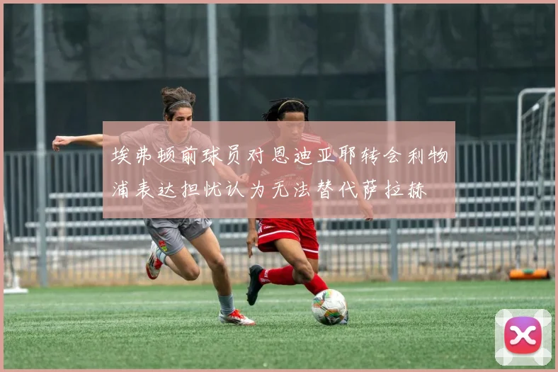 埃弗顿前球员对恩迪亚耶转会利物浦表达担忧认为无法替代萨拉赫