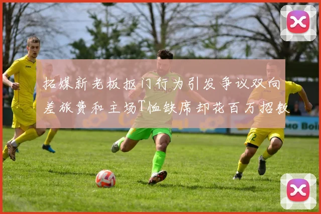 拓媒新老板抠门行为引发争议双向差旅费和主场T恤缺席却花百万招教练