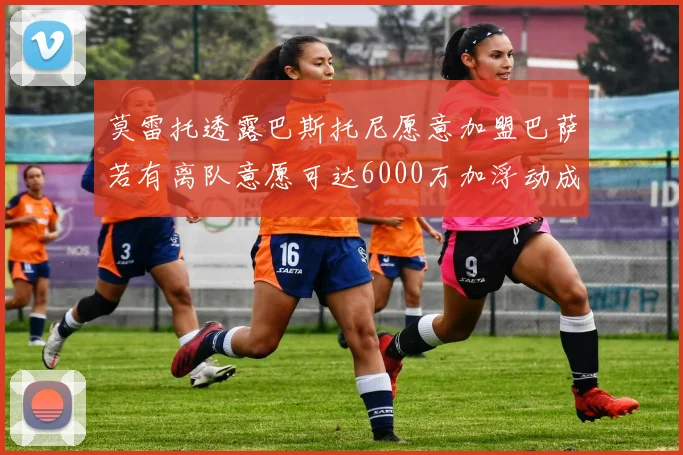 莫雷托透露巴斯托尼愿意加盟巴萨若有离队意愿可达6000万加浮动成交