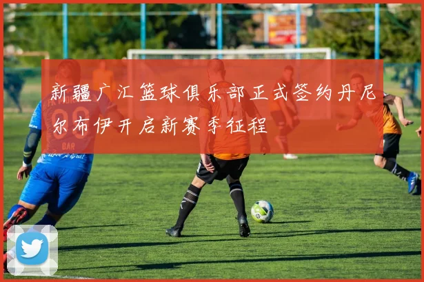 新疆广汇篮球俱乐部正式签约丹尼尔布伊开启新赛季征程