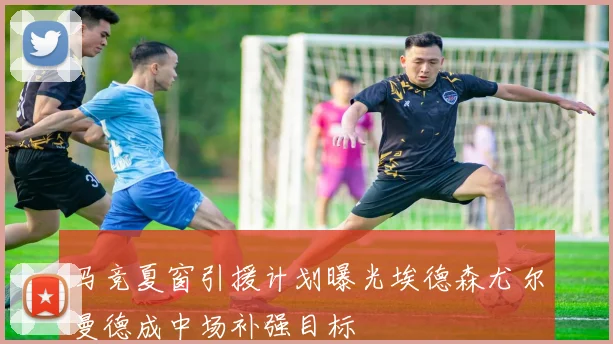 马竞夏窗引援计划曝光埃德森尤尔曼德成中场补强目标