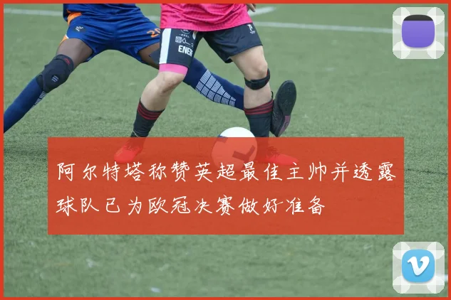 阿尔特塔称赞英超最佳主帅并透露球队已为欧冠决赛做好准备