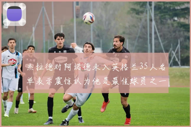 杰拉德对阿诺德未入英格兰35人名单表示震惊认为他是最佳球员之一