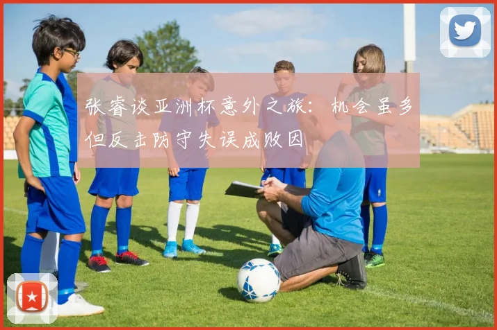 张睿谈亚洲杯意外之旅：机会虽多但反击防守失误成败因