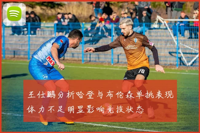 王仕鹏分析哈登与布伦森单挑表现体力不足明显影响竞技状态
