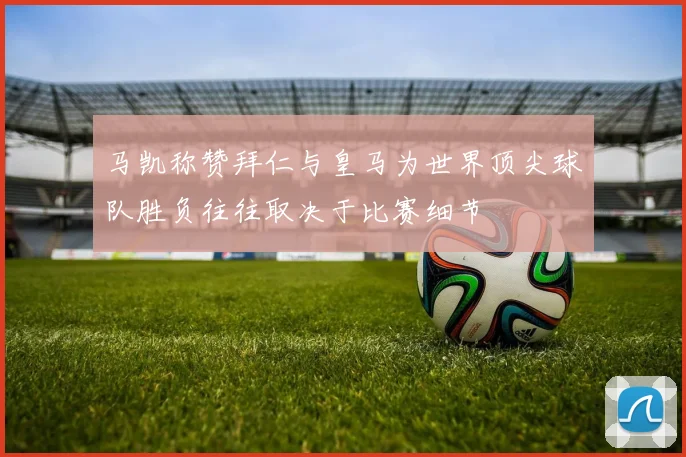 马凯称赞拜仁与皇马为世界顶尖球队胜负往往取决于比赛细节