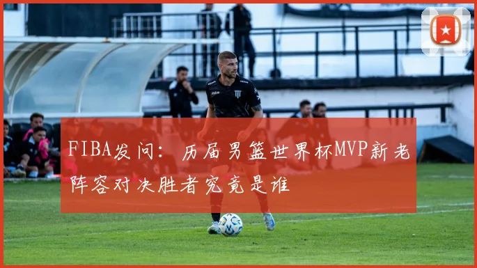 FIBA发问：历届男篮世界杯MVP新老阵容对决胜者究竟是谁