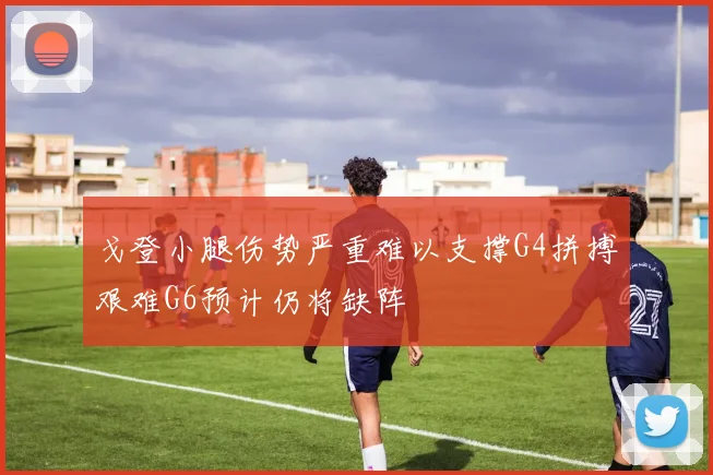 戈登小腿伤势严重难以支撑G4拼搏艰难G6预计仍将缺阵